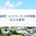 【福岡】エコワークスの特徴と口コミ評判